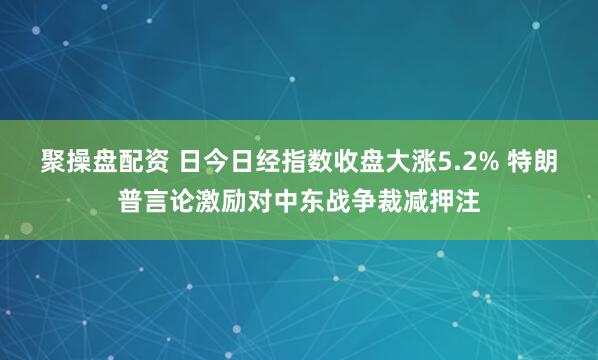 聚操盘配资 日今日经指数收盘大涨5.2% 特朗普言论激励对中东战争裁减押注