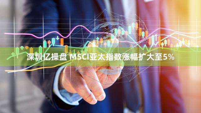 深圳亿操盘 MSCI亚太指数涨幅扩大至5%