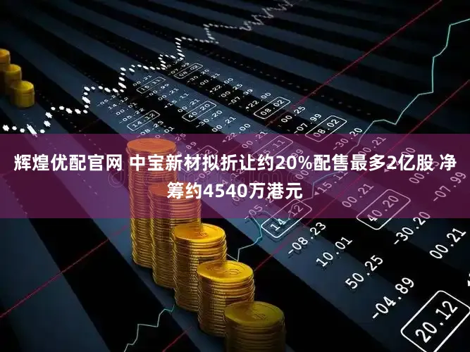 辉煌优配官网 中宝新材拟折让约20%配售最多2亿股 净筹约4540万港元