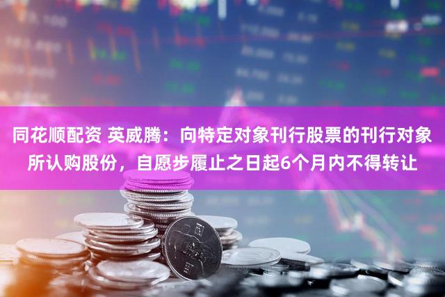 同花顺配资 英威腾：向特定对象刊行股票的刊行对象所认购股份，自愿步履止之日起6个月内不得转让