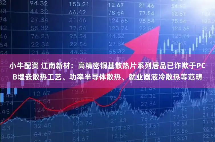 小牛配资 江南新材：高精密铜基散热片系列居品已诈欺于PCB埋嵌散热工艺、功率半导体散热、就业器液冷散热等范畴