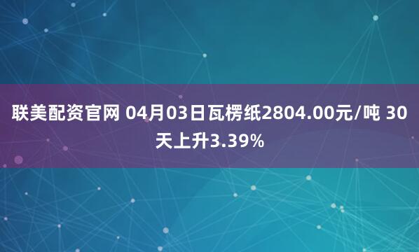 联美配资官网 04月03日瓦楞纸2804.00元/吨 30天上升3.39%