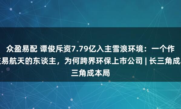 众盈易配 谭俊斥资7.79亿入主雪浪环境：一个作念交易航天的东谈主，为何跨界环保上市公司 | 长三角成本局
