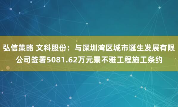弘信策略 文科股份：与深圳湾区城市诞生发展有限公司签署5081.62万元景不雅工程施工条约