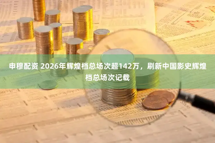 申穆配资 2026年辉煌档总场次超142万，刷新中国影史辉煌档总场次记载