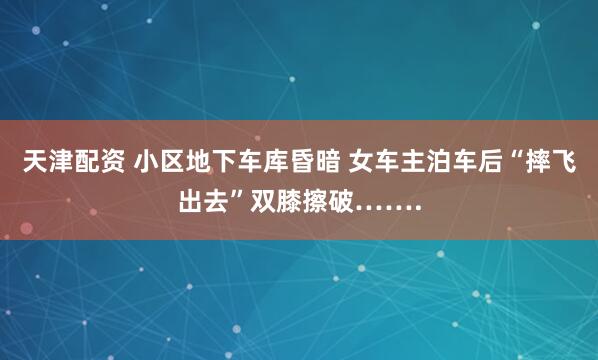 天津配资 小区地下车库昏暗 女车主泊车后“摔飞出去”双膝擦破…….