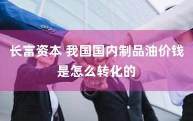 长富资本 我国国内制品油价钱是怎么转化的