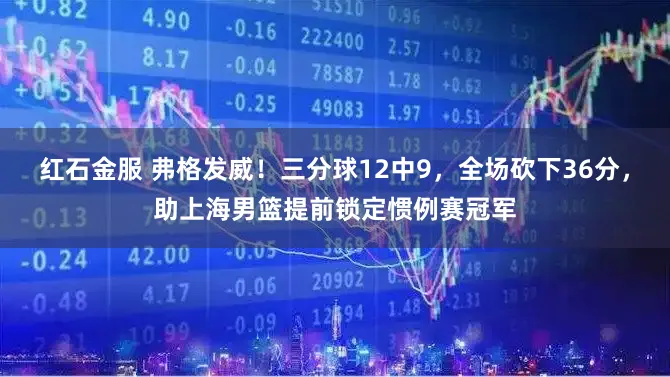 红石金服 弗格发威！三分球12中9，全场砍下36分，助上海男篮提前锁定惯例赛冠军