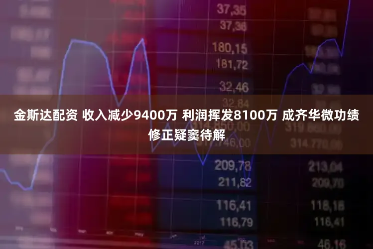 金斯达配资 收入减少9400万 利润挥发8100万 成齐华微功绩修正疑窦待解