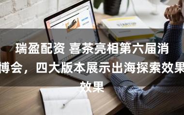 瑞盈配资 喜茶亮相第六届消博会,四大版本展示出海探索效果