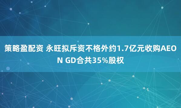 策略盈配资 永旺拟斥资不格外约1.7亿元收购AEON GD合共35%股权