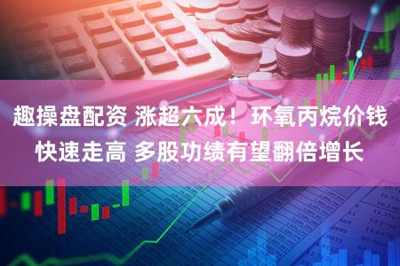 趣操盘配资 涨超六成！环氧丙烷价钱快速走高 多股功绩有望翻倍增长