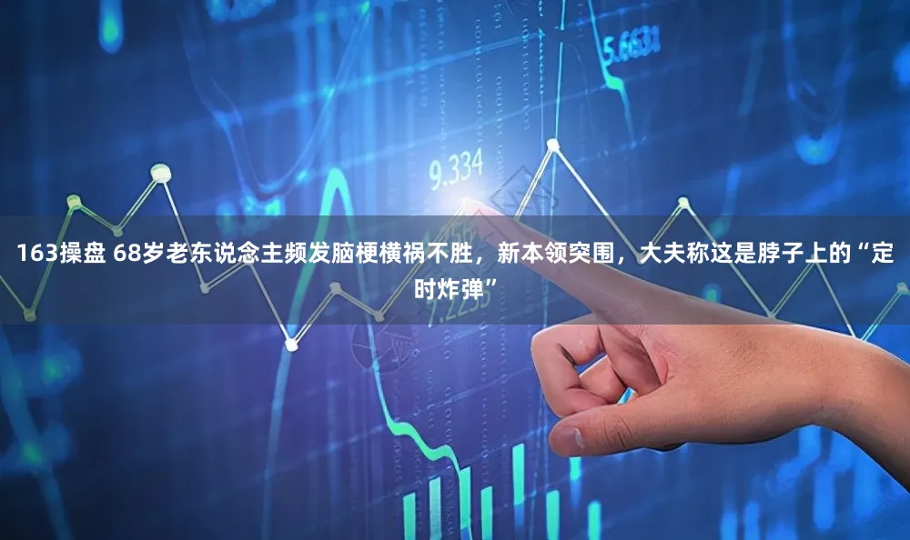 163操盘 68岁老东说念主频发脑梗横祸不胜，新本领突围，大夫称这是脖子上的“定时炸弹”