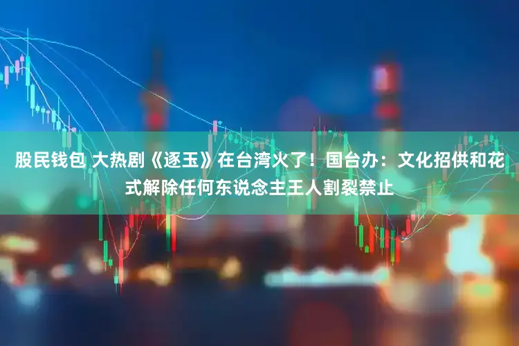 股民钱包 大热剧《逐玉》在台湾火了！国台办：文化招供和花式解除任何东说念主王人割裂禁止