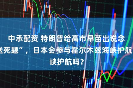 中承配资 特朗普给高市早苗出说念“送死题”,日本会参与霍尔木兹海峡护航吗?