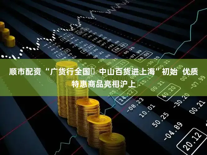 顺市配资 “广货行全国・中山百货进上海”初始 优质特惠商品亮相沪上