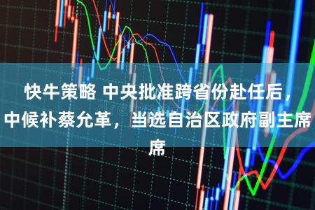 快牛策略 中央批准跨省份赴任后，中候补蔡允革，当选自治区政府副主席