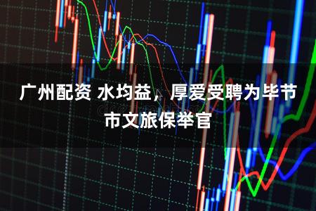 广州配资 水均益，厚爱受聘为毕节市文旅保举官