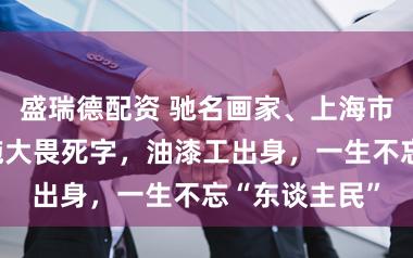 盛瑞德配资 驰名画家、上海市文联原主席施大畏死字，油漆工出身，一生不忘“东谈主民”