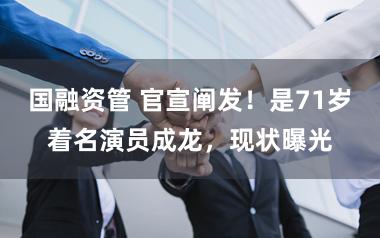 国融资管 官宣阐发！是71岁着名演员成龙，现状曝光