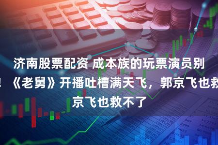 济南股票配资 成本族的玩票演员别演了！《老舅》开播吐槽满天飞，郭京飞也救不了