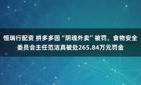 恒瑞行配资 拼多多因“阴魂外卖”被罚，食物安全委员会主任范洁真被处265.84万元罚金