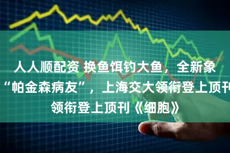 人人顺配资 换鱼饵钓大鱼，全新象征物甄别“帕金森病友”，上海交大领衔登上顶刊《细胞》