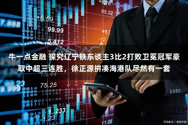 牛一点金融 探究辽宁铁东谈主3比2打败卫冕冠军豪取中超三连胜，徐正源拼凑海港队尽然有一套