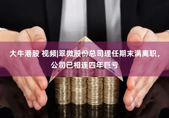 大牛港股 视频|翠微股份总司理任期末满离职，公司已相连四年巨亏