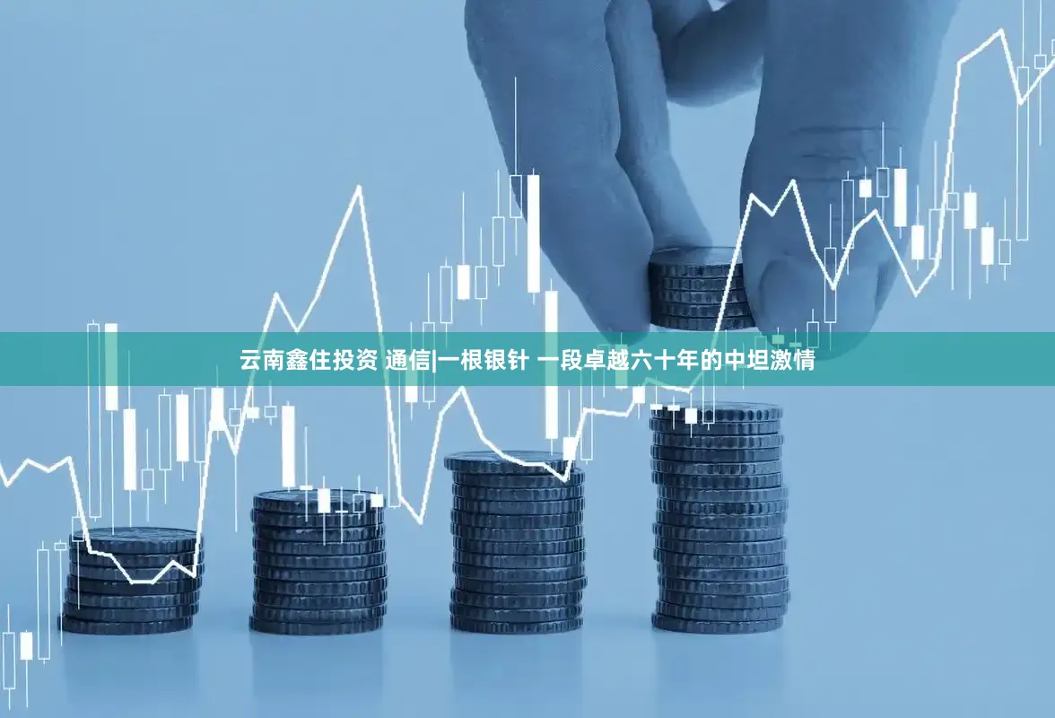 云南鑫住投资 通信|一根银针 一段卓越六十年的中坦激情
