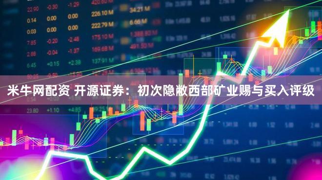 米牛网配资 开源证券：初次隐敝西部矿业赐与买入评级